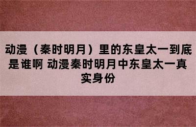 动漫（秦时明月）里的东皇太一到底是谁啊 动漫秦时明月中东皇太一真实身份